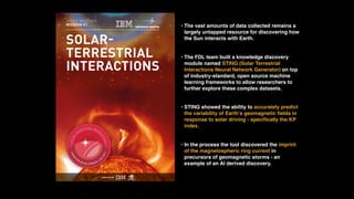 • The vast amounts of data collected remains a
largely untapped resource for discovering how
the Sun interacts with Earth.
• The FDL team built a knowledge discovery
module named STING (Solar Terrestrial
Interactions Neural Network Generator) on top
of industry-standard, open source machine
learning frameworks to allow researchers to
further explore these complex datasets.
• STING showed the ability to accurately predict
the variability of Earth’s geomagnetic ﬁelds in
response to solar driving - speciﬁcally the KP
index.
• In the process the tool discovered the imprint
of the magnetospheric ring current in
precursors of geomagnetic storms - an
example of an AI derived discovery.
 