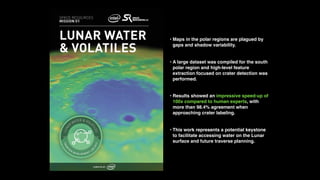 • Maps in the polar regions are plagued by
gaps and shadow variability.
• A large dataset was compiled for the south
polar region and high-level feature
extraction focused on crater detection was
performed.
• Results showed an impressive speed-up of
100x compared to human experts, with
more than 98.4% agreement when
approaching crater labeling.
• This work represents a potential keystone
to facilitate accessing water on the Lunar
surface and future traverse planning.
 