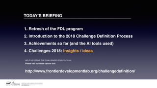 TODAY’S BRIEFING
1. Refresh of the FDL program
2. Introduction to the 2018 Challenge Definition Process
3. Achievements so far (and the AI tools used)
4. Challenges 2018: Insights / ideas
HELP US DEFINE THE CHALLENGES FOR FDL 2018 -
Please visit our ideas capture tool:
http://www.frontierdevelopmentlab.org/challengedeﬁnition/
 