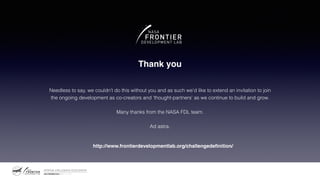 Thank you
Needless to say, we couldn’t do this without you and as such we’d like to extend an invitation to join
the ongoing development as co-creators and ‘thought-partners’ as we continue to build and grow.
Many thanks from the NASA FDL team.
Ad astra.
http://www.frontierdevelopmentlab.org/challengedeﬁnition/
 