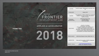 LOCATION
The SETI Institute, 189 Bernardo St, Mountain View,
CA
ESTABLISHED October 2015
CHARTER
The application of artificial intelligence to unresolved
problems in the space sciences, with particular
benefit to humanity.
MANAGING
ORGANIZATIONS
NASA Ames Space Portal
The SETI Institute
Trilluim Technologies
EXECUTIVES
James Parr - FDL Director
Sara Jennings - FDL Producer
Bill Diamond - President and CEO, the SETI Institute
Debbie Kolyer, Manager, the SETI Institute
Dan Rasky - Chief, the Space Portal Office, NASA ARC
Bruce Pittman - Chief Engineer, NASA ARC Space Portal
Victoria Friedensen, Program Executive NASA HQ
Lika Guhathakurta, Lead Program Scientist NASA HQ
PARENT AGENCY NASA Ames Research Center, Moffet Field, CA.
JURISDICTION Global (with the exception of NASA’s Designated
Countries list)
WEBSITE / SOCIAL
www.frontierdevelopmentlab.org
@NASA_FDL #NASAFDL #FDL2017
THANK YOU
 