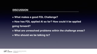 + What makes a good FDL Challenge? 
+ How has FDL applied AI so far? How could it be applied
going forward? 
+ What are unresolved problems within the challenge areas? 
+ Who should we be talking to?
DISCUSSION
 