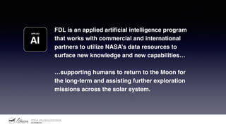 FDL is an applied artificial intelligence program
that works with commercial and international
partners to utilize NASA’s data resources to
surface new knowledge and new capabilities…
…supporting humans to return to the Moon for
the long-term and assisting further exploration
missions across the solar system.
AI
APPLIED
 