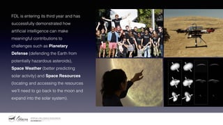 FDL is entering its third year and has
successfully demonstrated how
artificial intelligence can make
meaningful contributions to
challenges such as Planetary
Defense (defending the Earth from
potentially hazardous asteroids),
Space Weather (better predicting
solar activity) and Space Resources
(locating and accessing the resources
we’ll need to go back to the moon and
expand into the solar system).
 