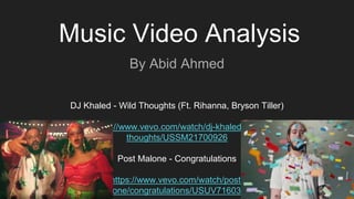 Music Video Analysis
By Abid Ahmed
DJ Khaled - Wild Thoughts (Ft. Rihanna, Bryson Tiller)
https://www.vevo.com/watch/dj-khaled/wild-
thoughts/USSM21700926
Post Malone - Congratulations
https://www.vevo.com/watch/post-
malone/congratulations/USUV71603814
 