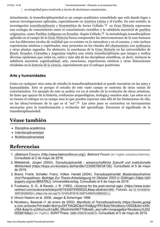 27/5/23, 14:30 Transdisciplinariedad - Wikipedia, la enciclopedia libre
https://es.wikipedia.org/wiki/Transdisciplinariedad 3/4
su integridad para resolverla a través de decisiones consistentes.
Actualmente, la transdisciplinariedad es un campo académico consolidado que está dando lugar a
nuevas investigaciones aplicadas, especialmente en América Latina y el Caribe. En este sentido, la
investigación transdisciplinaria y biomimética de Javier Collado 13 ​en Gran Historia representa
una ecología de conocimiento entre el conocimiento científico y la sabiduría ancestral de pueblos
originarios, como Pueblos indígenas en Ecuador. Según Collado,14 ​la metodología transdisciplinar
aplicada en el campo de la Gran Historia busca comprender las interconexiones de la raza humana
con los diferentes niveles de realidad que co-existen en la naturaleza y en el cosmos, y esto incluye
experiencias místicas y espirituales, muy presentes en los rituales del chamanismo con ayahuasca
y otras plantas sagradas. En abstracto, la enseñanza de la Gran Historia en las universidades de
Brasil, Ecuador, Colombia y Argentina implica una visión transdisciplinaria que integra y unifica
diversas epistemas que están en, entre y más allá de las disciplinas científicas, es decir, incluyen la
sabiduría ancestral, espiritualidad, arte, emociones, experiencias místicas y otras dimensiones
olvidadas en la historia de la ciencia, especialmente por el enfoque positivista.
Como en cualquier otra rama de estudio la transdisciplinariedad se puede encontrar en las artes y
humanidades. Esto es porque el estudio de este vasto campo se sustenta de otras ramas de
conocimientos. Un ejemplo de esto se podría ver en el estudio de la evolución de obras artísticas.
Se tiene que apoyar de la historia, evidencias arqueológicas, teología,y muchos más. Las artes en si
no tienen el enfoque en su campo sino lo que pueden expresar más allá de las limitaciones de ella,
en las ideas/versiones de lo que es el ''ser''.15 ​ Las artes pues se convierten en herramientas
necesarias para la transformación y evolución del aprendizaje. Encarnan el significado de la
transdisciplinariedad.
Disciplina académica
Interdisciplinariedad
Multidisciplinariedad
1. «Belmont Forum» (http://www.belmontforum.org/). Belmont Forum (en inglés estadounidense).
Consultado el 2 de mayo de 2019.
2. Mittelstraß, Jürgen (2003). Transdisziplinarität - wissenschaftliche Zukunft und institutionelle
Wirklichkeit (https://kops.uni-konstanz.de/handle/123456789/34136). Consultado el 5 de mayo
de 2019.
3. Brand, Frank; Schaller, Franz; Völker, Harald (2004). Transdisziplinarität: Bestandsaufnahme
Und Perspektiven: Beiträge Zur Thesis-Arbeitstagung Im Oktober 2003 in Göttingen (https://phi
lpapers.org/rec/BRATBU). Universitätsverlag. Consultado el 5 de mayo de 2019.
4. Funtowicz, S. O., & Ravetz, J. R. (1993). «Science for the post-normal age» (https://www.scien
cedirect.com/science/article/pii/001632879390022L#aep-abstract-id4). Futures. doi:10.1016/0016-
3287(93)90022-L (https://dx.doi.org/10.1016%2F0016-3287%2893%2990022-L).
5. Hirsch Hadorn et al. 2008, Jaeger & Scheringer 1998
6. Nicolescu, Basarab (1 de enero de 2002). Manifesto of Transdisciplinarity (https://books.googl
e.com.ar/books?hl=es&lr=&id=jxJDlYTlAQ8C&oi=fnd&pg=PA1&dq=Nicolescu+2002&ots=xX9v
v5fj4-&sig=b-uUWumvJA1qdM_0RoAnHoWKTT0&redir_esc=y#v=onepage&q=Nicolescu%202
002&f=false) (en inglés). SUNY Press. ISBN 9780791452615. Consultado el 5 de mayo de 2019.
Arte y humanidades
Véase también
Referencias
 