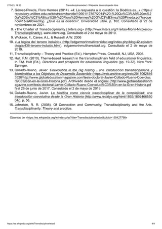 27/5/23, 14:30 Transdisciplinariedad - Wikipedia, la enciclopedia libre
https://es.wikipedia.org/wiki/Transdisciplinariedad 4/4
7. Gómez-Pineda, Floro Hermes (2014). «4: La respuesta a la cuestión: la Bioética es...» (https://
repository.unilibre.edu.co/bitstream/handle/10901/17867/2014%20-%20Qu%C3%A9%20es%2
0la%20Bio%C3%A9tica%20-%20Floro%20Hermes%20G%C3%B3mez%20Pineda.pdf?seque
nce=1&isAllowed=y). ¿Qué es la bioética?. Universidad Libre. p. 162. Consultado el 22 de
noviembreo de 2021.
8. «The Charter of Transdisciplinarity | Inters.org» (http://www.inters.org/Freitas-Morin-Nicolescu-
Transdisciplinarity). www.inters.org. Consultado el 2 de mayo de 2019.
9. Wickson, F., Carew, A.L. & Russell, A.W. 2006
10. «La lógica del tercero incluido» (http://edgarmorinmultiversidad.org/index.php/blog/42-epistem
ologia/438-tercero-incluido.html). edgarmorinmultiversidad.org. Consultado el 2 de mayo de
2019.
11. Transdisciplinarity – Theory and Practice (Ed.), Hampton Press, Cresskill, NJ, USA, 2008.
12. Hult, F.M. (2010). Theme-based research in the transdisciplinary field of educational linguistics.
In F.M. Hult (Ed.), Directions and prospects for educational linguistics (pp. 19-32). New York:
Springer.
13. Collado-Ruano, Javier. Coevolution in the Big History - una introducción transdisciplinaria y
biomimética a los Objetivos de Desarrollo Sostenible (https://web.archive.org/web/2017062816
3520/http://www.globaleducationmagazine.com/tesis-doctoral-Javier-Collado-Ruano-Coevoluc
i%C3%B3n-en-la-Gran-Historia.pdf). Archivado desde el original (http://www.globaleducationm
agazine.com/tesis-doctoral-Javier-Collado-Ruano-Coevoluci%C3%B3n-en-la-Gran-Historia.pd
f) el 28 de junio de 2017. Consultado el 2 de mayo de 2019.
14. Collado-Ruano, Javier. La bioética como ciencia transdisciplinar de la complejidad: una
introducción coevolutiva desde la Gran Historia (http://www.redalyc.org/html/1892/1892466550
04/). p. 56.
15. Johnston, R. R. (2008). Of Connection and Community: Transdisciplinarity and the Arts.
Transdisciplinarity: Theory and practice.
Obtenido de «https://es.wikipedia.org/w/index.php?title=Transdisciplinariedad&oldid=150427798»
 