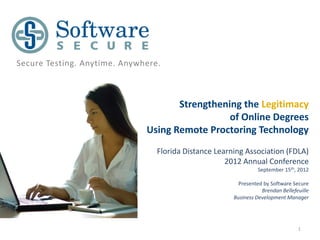 Secure Testing. Anytime. Anywhere.



                                     Strengthening the Legitimacy
                                                of Online Degrees
                              Using Remote Proctoring Technology
                                 Florida Distance Learning Association (FDLA)
                                                     2012 Annual Conference
                                                                September 15th, 2012

                                                         Presented by Software Secure
                                                                  Brendan Bellefeuille
                                                       Business Development Manager




                                                                                 1
 