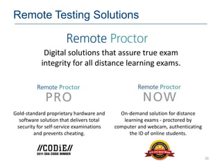 Remote Testing Solutions


            Digital solutions that assure true exam
           integrity for all distance learning exams.




Gold-standard proprietary hardware and      On-demand solution for distance
  software solution that delivers total      learning exams - proctored by
 security for self-service examinations   computer and webcam, authenticating
        and prevents cheating.                 the ID of online students.



                                                                                20
 