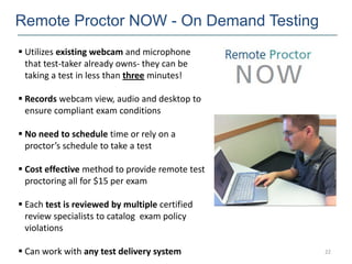 Remote Proctor NOW - On Demand Testing
 Utilizes existing webcam and microphone
  that test-taker already owns- they can be
  taking a test in less than three minutes!

 Records webcam view, audio and desktop to
  ensure compliant exam conditions

 No need to schedule time or rely on a
  proctor’s schedule to take a test

 Cost effective method to provide remote test
  proctoring all for $15 per exam

 Each test is reviewed by multiple certified
  review specialists to catalog exam policy
  violations

 Can work with any test delivery system         22
 