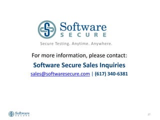 Secure Testing. Anytime. Anywhere.

For more information, please contact:
 Software Secure Sales Inquiries
sales@softwaresecure.com | (617) 340-6381




                                            27
 