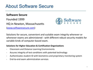 About Software Secure
Software Secure
Founded 1999
HQ in Newton, Massachusetts
(www.softwaresecure.com)

Solutions for secure, convenient and scalable exam integrity wherever or
whenever exams are administered - with different robust security models for
variable kinds of computer-based exam.
Solutions for Higher Education & Certification Organizations
- Classroom and Distance Learning Environments
- Assures integrity of test conditions with patented technology
- Authenticates student ID with biometrics and proprietary monitoring system
- End-to-end exam administration services


                                                                               4
 