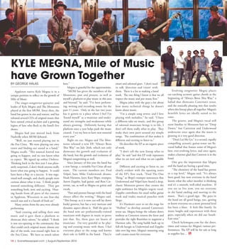 14  | SceneNewspaper.com | August/September 2016
ENTERTAINMENT // SERIOUSLY FUNNY
BY GEORGE HALAS
Appleton native Kyle Megna is in a
unique position to reflect on the growth of
Mile of Music.
The singer-songwriter-guitarist and
leader of Kyle Megna and The Monsoons
played at the first MOM. Since then, the
band has grown in size and stature, and has
released several CD’s of original music that
have earned critical acclaim and a growing
legion of fans who flock to the band’s live
shows.
Megna had just moved back from
Nashville when MOM debuted.
“Well, we just started playing out in
the Fox Cities.  We were playing our own
tunes and finding our sound as a band,”
Megna recalls. “This musical festival was
going to happen, and no one knew what
to expect.  We signed up online I believe.
Thinking back to the first year I was pleas-
antly surprised...I don’t think anyone really
knew what was going to happen.  It could
have been a flop, or a success.  It was orga-
nized well enough, and clearly people were
curious about what it was.  I think people
wanted something different.  They got
something fresh, new, and exciting.  Hear-
ing bands from all parts of the country
in Appleton, Wisconsin in one four-day
stretch was and is a breath of fresh air.”  
Many artists from the area were already
performing.
“And creating and selling their own
music and it gave them a platform to
showcase their talents,” he added. “I think
it was eye-opening to the community that
they could catch original music almost any
day of the week, year-round right here in
the Fox Cities.  We have so much talent
here.”
Megna is grateful for the opportunities.
“MOM has given the members of the
Monsoons, past and present, as well as
myself a platform to play music in this area
and beyond,” he said. “I’ve been perform-
ing, writing and recording music for the
past 11 years.  Only in the last two years
has it gotten to a place where I feel I’ve
‘found myself’ as a musician and under-
stand my strengths and weaknesses while
always growing.  Definitely having that
platform once a year helps push the music
created.  I try my best to have new material
every year.”
Right on cue, Megna and The Mon-
soons released a new EP, “Always Been
This Way” on July 26th, which not only
showcases the growth and evolution of
the band, but the growth and evolution of
Megna’s songwriting as well.
Since January of this year the band has
a new lineup, a veritable Fox Cities all-star
team.   The current members are: Fred
Velpel, bass; Mike Underwood, drums;
Noah Harmon, keys; Kurt Shipe, trumpet;
Aaron Zepplin, lead guitar; and Ross Cat-
terton, sax, as well as Megna on guitar and
vocals. 
“Past and present lineups with the band
always affect the writing,” Megna said.
“This lineup, as it is now can still lay down
funky grooves, but has a very intricate and
dynamic aspect about it.  Half the guys in
the band now are professionally-trained
musicians with degrees in music to prove
just that. Yes, these guys are beasts of
musicians.  I’m very grateful to be play-
ing and creating music with them. I feel
everyone plays to the songs and knows
their role to fulfill in the band.  They’re
smart and talented guys.  I don’t need
to talk ‘direction and vision’  with
them.  There is a lot to making a band
work.  The one thing I know is that we all
respect the music and put music first.”
Megna jokes with the guys a lot about
how many technical things he doesn’t
know about music.
“I’m a simple song writer, and I love
playing with melodies,” he said. “I have
a different take on music, and this group
of talented musicians brings it to life. I
don’t tell them really what to play.  They
make their own parts around my simple
songs.  The combination of that makes it
different and exciting to listen to.”
He describes the EP as an organic piece
of work.
“I don’t tell the new lineup what to
play,” he said “and this EP truly represents
what we are now and what we are capable
of.”
Different and exciting to listen to, are
clearly evident with the opening notes
of the EP’s first track, “Find The One
Thing,” as Shipe’s trumpet announces that
Underwood and Velpel have found a deep,
classic Monsoon groove that creates the
right ambience for Megna’s urgent vocal.
Zepplin contributes his usual stellar guitar
work and trades musical punches with
Shipe.
It’s Harmon’s turn to set the stage for
“Hollow” to develop around Catterton’s
tenor sax. Megna brings the volume down
midway as Catterton returns the favor and
provides the right flourishes to augment a
Harmon solo. The song builds back up to
full-tilt boogie as Underwood and Zepplin
take over big time. Megna’s maturing song
craft creates room for everyone.
Evolving songwriter Megna places
ear-catching acoustic guitar chords at the
beginning of “Always Been This Way,” a
ballad that showcases Catterton’s tenor,
and the sonically pleasing mix that results
when this lineup plays all together. Megna’s
heartfelt lyrics are ideally suited to his
voice.
The groove, and Megna’s vocal will
seem familiar to Monsoon fans on “Deep
Down,” but Catterton and Underwood
underscore once again that the music is
growing in a very good direction.
“Don’t Let Me Go,” is a second, equally
compelling acoustic guitar-tenor sax fla-
vored ballad that frames some of Megna’s
best, ever-evolving lyrics, and once again,
makes a listener glad that Catteron is in the
band.
One gets the impression that Megna
and the band are having a good time.
“The chemistry of the band has gotten
to a top level,” Megna said. “It’s always
been good, but now everyone in the band
knows what the other member is thinking
and it’s a smooth, well-oiled machine. If
you see us live now, you see everyone
in the band smiling and moving to the
music.  That’s a good sign. The guys in
the band are all good hangs, too...getting
to know everyone on a more personal level
has been a blast.  It feels like family. So
many laughs and experiences with these
guys, especially when we did our South-
East tour.”
Check kylemegna.com for the dates,
times and venues for Megna’s various per-
formances. The EP will be for sale as long
as supplies last…
KYLE MEGNA, Mile of Music
have Grown Together
 