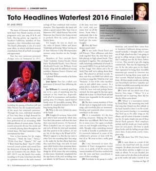 16  | SceneNewspaper.com | August/September 2016
ENTERTAINMENT // CONCERT WATCH
BY JANE SPIETZ
The music of Grammy award-winning
rock band Toto blends touches of rock,
progressive rock, jazz, pop, R & B, and
funk. Having grown up together in
Southern California, members of Toto
maintain a close relationship even today.
The band’s philosophy is one of a total
team effort, in which individual musical
contributions from all are both encouraged
and appreciated.
Toto has seen numerous personnel
changes since its formation in 1977,
including the passing of brothers Jeff and
Mike Porcaro, but the exceptional quality
of the music has remained consistent.
Through the years, individual members
of Toto have been in high demand for
their outstanding musicianship and
have performed on an astounding 5000
different albums of various artists. Toto has
toured extensively all over the world and
is currently playing dates throughout the
United States. The band maintains a huge
international fan base.
Toto is best known for hit singles
“Rosanna,” “Hold the Line,” “Africa,”
“I’ll Be Over You,” “Pamela,” “99,” and
“I Won’t Hold You Back.” Toto IV (1982)
received critical acclaim and earned Toto
the distinction of being the first group to
earn six Grammys for one album. Toto
XIV (2015) was the band’s first studio
recording in 10 years. It has been described
as a genuine return to the early musical
stylings of Toto combined with modern
elements. This September the band will
release a special concert film, Toto: Live at
Montreux 1991, which features Toto at the
Montreux Jazz Festival after being invited
to perform there by iconic producer
Quincy Jones.
For laughs, be sure to check out
the video of Jimmy Fallon and Justin
Timberlake performing “Africa” during one
of their hilarious Camp Winnipesaukee
summer camp sketches on the Tonight
Show.
Members of Toto include Steve
“Luke” Lukather (Guitar/Vocals), David
Paich (Keyboards/Vocals), Steve Porcaro
(Keyboards/Vocals), Joe Williams (Lead
Vocals), along with the addition of touring
members Shannon Forrest (Drums) and
Leland Sklar (Bass).
I phoned Williams recently at his home
in California.
Jane Spietz: Toto has a whole new
generation of devoted fans following the
band.
Joe Williams: It’s extremely gratifying
just to be a part of something that has
endured as this band has. Especially
with all of its incarnations and members
passing away. It’s a bizarre, typical kind of
family story. It’s incredibly exciting. Who
wouldn’t be completely honored to be in a
long-lasting thing like this?
JS: What is the story behind the name
of the band?
JW: (Laughs) It’s so funny. Some of the
guys who’ve been around the whole time
have their joke answers, and then they have
their convoluted answers. It’s hysterical.
When Lukather’s not in a great mood,
and we’re all little bit tired and somebody
asks that question in the audience, we just
say ‘oh, it’s the dog in the Wizard of Oz.’
Which I suppose it is. But the true story is
when Toto was recording their first songs
in the studio for the first album back then
they used these huge, two inch 24 track
tapes which lived in these enormous boxes.
They had to have vaults filled with these
things for all the artists that were working
on their music. Somebody complained that
the tape boxes of the total recordings were
not labeled. So Jeff Porcaro, the drummer
at the time, went into
the vault and just
wrote ‘toto’ on all the
boxes. From what I
understand, that is the
real story of how the
band got the name.
(Laughs)
JS: How did Toto’s
distinct sound evolve?
JW: It was really David Paich and
Jeff Porcaro. Their affiliation and their
work together from the time there were
kids playing in high school bands. They
developed it together. They developed this
really interesting combination of sounds. It
was mostly R&B. If you go back and listen
to Boz Scaggs’ first album and a lot of
Steely Dan stuff, we’re talking about those
guys. They played on all those records. So
there was this real R&B feel which you
even hear in songs like “Hold the Line” and
“Rosanna.” A few of the other members
came in and added some texture. As a
guitar player, Lukather’s influences were
a little bit more rock and perhaps fusion
oriented, but then again he also has a great
ballad side to him. So David Paich and Jeff
Porcaro were responsible for the sound you
know as Toto.
JS: The four current members of Toto
all take turns at singing lead vocals, writing
songs, and everybody plays an instrument.
Bonding and teamwork where everyone
contributes to the music.
JW: It is remarkable. It’s the best
working situation. Making the latest
album was very difficult. We’ve been close
for so many years, but again everybody
came in and brought something to the
table. Brought either something musical
or vocally or lyrically or production wise.
It’s extremely balanced in terms of the
collaborative process, at least with the
four of us. We seem to have a really good
method.
JS: I was interested to learn that
members of Toto’s management created
a tree, so to speak, of all the artists that
various members of Toto have worked with
over the years and have contributed to
many of their recordings.
JW: Everybody in the group is a stellar
musician, and started their career here
in Southern California doing sessions,
myself included. I thought when I came
out of high school was that I was going to
get go to college and get a basic degree so
that I could go into the Air Force, believe
it or not. They started to get jobs singing
commercials. That was the beginning for
me. As for the other guys in the band,
their reputation for being these incredible
musicians got around so everyone was
interested in having them come work on
their records. Michael Jackson, Quincy
Jones. All these people would come seeking
out David Paich and Steve Lukather just
for their incredible musicianship and talent
in coming up with great new ideas.
JS: I must ask you about one of my
favorite Toto songs – “Africa.” It is so
beautiful and so inspiring. How did the
idea for Africa come about?
JW: “Africa” is a masterpiece written
by David Paich. The interesting story with
that song that I heard was that nobody in
the band wanted to have it on the record.
They just weren’t hearing it as something
that lived up to the other songs on the
album, and of course it became a number
one hit. It’s quite simply just one of those
David Paich grooves. Real simplistic
melody and his words are visual and his
lyrics are very poetic. He loves to speak
about locales and the feeling you get when
you’re there. It just struck a nerve. Great,
great song.
JS: Talk about Toto XIV, Toto’s latest
release.
JW: It came about as a result of the
contract the band had with the record
company. An album was owed. Discussion
was had about whether to fight it or just
make an album. So we just decided, you
know, come on let’s do what we do and just
go in the studio and make a record. It was
Toto Headlines Waterfest 2016 Finale!
WHAT:Toto
WHERE: Waterfest Concert Series, Oshkosh WI
WHEN:Thursday, September 1, 2016 Gates open at 5:30 PM
COST: Reserved VIP $40, General Admission $20,Admission
before 6 PM $15
INFO: www.waterfest.org/
www.totoofficial.com/
Continue on Page 18
 