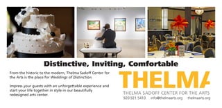 Distinctive, Inviting, Comfortable
From the historic to the modern, Thelma Sadoff Center for
the Arts is the place for Weddings of Distinction.
Impress your guests with an unforgettable experience and
start your life together in style in our beautifully
redesigned arts center.
920.921.5410 info@thelmaarts.org thelmaarts.org
 