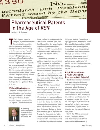 Update 2009, Issue 4
With Permission from FDLI, www.fdli.org

Pharmaceutical Patents
in the Age of KSR
by Patrick R. Delaney

T

The U.S. patent system is
designed to promote innovation
by rewarding investment in
research, such as that undertaken
within the pharmaceutical industry
in developing new drugs. Typically,
hundreds of millions of dollars are
invested to bring a single drug to
market, notwithstanding those efforts
which do not result in a marketable
product. For pharmaceutical products
and therapies, especially blockbuster
drugs, patent exclusivity is a primary
driver in building and maintaining
product revenue stream. So it is a major
concern if the patent coverage available
for any pharmaceutical becomes
more vulnerable to unforeseen legal
challenges due to a significant change
in the law.

KSR and Obviousness
In patent law, obviousness is the
concept that a supposed invention is
so similar to an earlier technology,
although not identical, that it is
unworthy of patent protection. The
U.S. Supreme Court first defined the

Mr. Delaney
is an independent
attorney practicing patent law in
Alexandria, VA.

32

UPDATE

July/August 2009

formal legal test for obviousness in the
1966 decision, Graham v. John Deere
Co. of Kansas City.1 As a general matter,
establishing obviousness involves
proffering a plurality of evidencefrom
various sources such as publications
(i.e., prior art) or expert witness
testimony.
These sources correspond to
teachings, suggestions and motivations
(TSM) which must be combined to
approximate the claimed invention. The
combination cannot be unreasonable,
but instead must have some reasonable
expectation of success. This reasonable
expectation is in the hypothetical view
of a person qualified by having ordinary
skill, education and training in the
subject matter involved.
In April 2007 the Supreme Court
decided KSR Int’l v. Teleflex, Inc.,2
introducing a major change to the legal
concept of obviousness. This change
restricts the enforceability of many
U.S. patents as they are more subject to
obviousness challenges to their validity
in court. The change also inhibits the
availability of new patents from the U.S.
Patent and Trademark Office (PTO).
Since the Graham decision in 1966, a
large number of specific legal rules had
developed in obviousness law by the
Federal Circuit3 and other courts, as to
how various TSM combinations could
be established to prove up obviousness.

In KSR, the Supreme Court rejected a
rigid application of the Federal Circuit’s
TSM tests. The Supreme Court in KSR
mandated a more flexible approach,
thus making it easier for a challenger
to invalidate a patent for obviousness.
Although KSR involved a patent
with claims drawn to a mechanical
apparatus, it affects the obviousness
analysis applied to all types of U.S.
patents. This article focuses on the effect
KSR has had upon pharmaceutical
patents.4

Has KSR Introduced
a Major Change for
Pharmaceutical Patents?
The effect of a major departure from
prior law is difficult to determine
until the change is defined through
subsequent judicial decisions. In
general, it is difficult to identify
trends in patent law, and in particular
obviousness law, as these cases tend to
be heavily fact-specific in nature. But
at this point, it is clear that KSR has
had some impact on pharmaceutical
patents, both in district court patent
litigation and in ex parte matters for
obtaining new pharmaceutical patents
from the PTO.
Shortly after KSR was announced
in 2007, a number of district
court decisions reflected a liberal
interpretation of KSR as a basis for
www.fdli.org

 