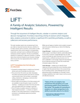 LIFT
                    SM




A Family of Analytic Solutions, Powered by
Intelligent Results
Through the acquisition of Intelligent Results, a leader in customer analytics and
decision management, First Data is launching a family of solutions which integrates
data, analytics and action to deliver a significant lift in portfolio profitability, as well as
collections and recovery performance.


The right variables need to be considered each time          While we are happy to handle custom analytics projects,
you make an important business decision, whether it’s        we’ve focused on delivering our clients the following
to make a phone call to customers, send a letter or offer    LIFT solutions:
rewards points. Each action requires a corresponding
                                                             Usage Manager – enables you to identify accounts
investment, and each returns a different ROI based on
                                                             where usage is most likely to decline, potentially leading
individual customer segments. The key to profitability,
                                                             to inactivity or attrition. Usage Manager lets you take
whether for marketing or collections outreach, is making
                                                             action to provide the right incentives (such as increased
data-driven decisions based on your business strategy
                                                             reward points, a different pricing structure, etc.) to
which ensure the most appropriate action is taken for
                                                             each cardholder, to encourage usage and save expense
every customer.
                                                             by not offering incentives to those who would have
                                                             increased usage on their own.

LIFTSM Completes the Full Lifecycle                          Letter Manager – enables you to identify those
of a Decision                                                collections accounts where the cost of sending a letter
                                                             is higher than the potential return, thus saving money
! A powerful strategy engine to analyze your business
                                                             by not sending a letter. Letter Manager lets you start
   drivers and costs to provide an action score
                                                             generating results immediately as it provides custom
! The score drives the actions you take, leveraging
                                                             strategy capabilities that make it easy to rank accounts
   First Data’s processing system and suite of customer
                                                             and allocate resources.
   communication tools, such as letters, automated
   calling, statements, messaging, e-mail and other
   communication vehicles
! Actions taken are recorded on First Data systems and
                                                                 “State-of-the-art analytics has
   are available to view through an easy-to-use GUI
                                                                 moved from the periphery of a card
   interface — enabling you to learn from the outcomes
                                                                 processing system’s focus directly to
   and continually refine your strategy in real time
                                                                 the center. The quality of a processor’s
! The LIFT family of analytic solutions is offered in a
   fully hosted environment — so there’s no need to
                                                                 analytics is in direct proportion to its
   burden IT, hire costly statisticians or change business       ability to provide value for its clients.”
   processes to immediately experience business
                                                                 — Ted Iacobuzio, Managing Director
   improvements                                                    Payments, TowerGroup


firstdata.com
 