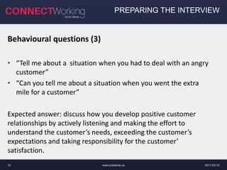 2017-03-10www.bctalents.ca10
PREPARING THE INTERVIEW
Behavioural questions (3)
• “Tell me about a situation when you had to deal with an angry
customer”
• “Can you tell me about a situation when you went the extra
mile for a customer”
Expected answer: discuss how you develop positive customer
relationships by actively listening and making the effort to
understand the customer’s needs, exceeding the customer’s
expectations and taking responsibility for the customer’
satisfaction.
 