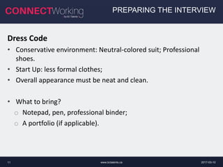 2017-03-10www.bctalents.ca11
PREPARING THE INTERVIEW
Dress Code
• Conservative environment: Neutral-colored suit; Professional
shoes.
• Start Up: less formal clothes;
• Overall appearance must be neat and clean.
• What to bring?
o Notepad, pen, professional binder;
o A portfolio (if applicable).
 