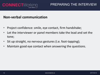 2017-03-10www.bctalents.ca12
PREPARING THE INTERVIEW
Non-verbal communication
• Project confidence: smile, eye contact, firm handshake;
• Let the interviewer or panel members take the lead and set the
tone;
• Sit up straight, no nervous gestures (i.e. foot-tapping);
• Maintain good eye contact when answering the questions.
 