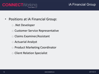 2017-03-10www.bctalents.ca19
• Positions at iA Financial Group:
o .Net Developer
o Customer Service Representative
o Claims Examiner/Assistant
o Actuarial Analyst
o Product Marketing Coordinator
o Client Relation Specialist
iA Financial Group
 