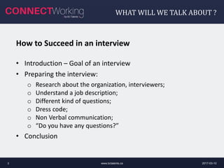 WHAT WILL WE TALK ABOUT ?
2017-03-10www.bctalents.ca3
How to Succeed in an interview
• Introduction – Goal of an interview
• Preparing the interview:
o Research about the organization, interviewers;
o Understand a job description;
o Different kind of questions;
o Dress code;
o Non Verbal communication;
o “Do you have any questions?”
• Conclusion
 