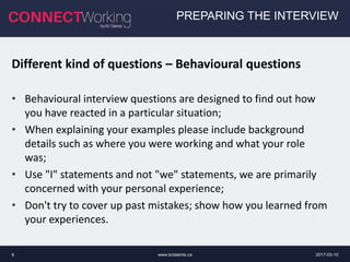 2017-03-10www.bctalents.ca8
PREPARING THE INTERVIEW
Different kind of questions – Behavioural questions
• Behavioural interview questions are designed to find out how
you have reacted in a particular situation;
• When explaining your examples please include background
details such as where you were working and what your role
was;
• Use "I" statements and not "we" statements, we are primarily
concerned with your personal experience;
• Don't try to cover up past mistakes; show how you learned from
your experiences.
 