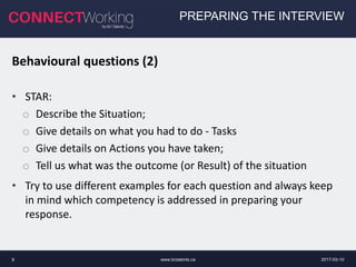 2017-03-10www.bctalents.ca9
PREPARING THE INTERVIEW
Behavioural questions (2)
• STAR:
o Describe the Situation;
o Give details on what you had to do - Tasks
o Give details on Actions you have taken;
o Tell us what was the outcome (or Result) of the situation
• Try to use different examples for each question and always keep
in mind which competency is addressed in preparing your
response.
 