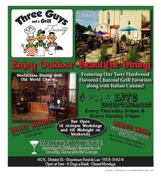 July 2015 | Fond Du Lac | SceneNewspaper.com | L11
40 E. Division St. • Downtown Fond du Lac • 933-3424
Open at 11am • 6 Days a Week • Closed Mondays
Featuring Our Tasty Hardwood
Flavored Charcoal Grill Favorites
along with Italian Cuisine!
Tuesday thru Thursday
3 till 6 p.m.
Buy 1 Get 1 FREE Draft Beer,
Bottled Beer & Rail Mixers
Enjoy Outdoor Beautiful Dining
Worldclass Dining with
Old World Charm...
HAPPY HOUR
LIVE
ENTERTAINMENT
EVERY SUNDAY
HandMuddledOldFashions
$3.00allday
MARTINI LOUNGE
featuring 32 Different Flavors in our
One Step Closer Martini Lounge
Bar Open
til 10:30pm Weekdays
and till Midnight on
Weekends
Every Thursday 6-9pm &
Every Sunday 3-6pm
 