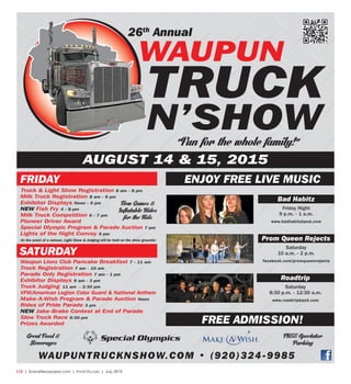 L12  | SceneNewspaper.com | Fond Du Lac | July 2015
TRUCK
N’SHOW
WaUpUN
26th
annual
aUgUST 14 & 15, 2015
Bad Habitz
Friday Night
9 p.m. - 1 a.m.
www.badhabitzband.com
prom Queen Rejects
Saturday
10 a.m. - 2 p.m.
facebook.com/promqueenrejects
Roadtrip
Saturday
8:30 p.m. - 12:30 a.m.
www.roadtripband.com
ENjOy fREE livE mUSiC
fREE aDmiSSiON!
waupuntrucknshow.com • (920)324-9985
fRiDay
SaTURDay
Truck & Light Show Registration 8 am - 8 pm
Milk Truck Registration 8 am - 6 pm
Exhibitor Displays Noon - 9 pm
NEW Fish Fry 4 - 8 pm
Milk Truck Competition 6 - 7 pm
Pioneer Driver Award
Special Olympic Program & Parade Auction 7 pm
Lights of the Night Convoy 9 pm
(In the event of a rainout, Light Show & Judging will be held on the show grounds)
Waupun Lions Club Pancake Breakfast 7 - 11 am
Truck Registration 7 am - 10 am
Parade Only Registration 7 am - 1 pm
Exhibitor Displays 9 am - 3 pm
Truck Judging 11 am - 2:30 pm
VFW/American Legion Color Guard & National Anthem
Make-A-Wish Program & Parade Auction Noon
Rides of Pride Parade 3 pm
NEW Jake-Brake Contest at End of Parade
Slow Truck Race 6:30 pm
Prizes Awarded
“Fun for the whole family!”
Great Food &
Beverages
New Games &
Inflatable Rides
for the Kids
FREE Spectator
Parking
 