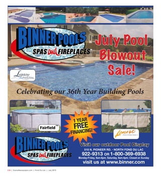 L14  | SceneNewspaper.com | Fond Du Lac | July 2015
July Pool
Blowout
Sale!
510 N. PIONEER RD. • NORTH FOND DU LAC
922-9313 OR 1-800-369-6938
Monday-Friday, 9am-6pm; Saturday, 9am-4pm; Closed on Sunday
visit us at www.binner.com
1 YEAR
FREE
FINANCING!
TM
Celebrating our 36th Year Building Pools
Visit our outdoor Pool Display
 