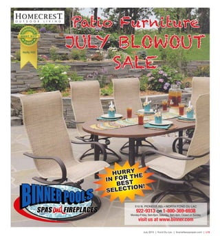 July 2015 | Fond Du Lac | SceneNewspaper.com | L15
Patio Furniture
JULY BLOWOUT
SALE
HURRY
IN FOR THE
BEST
SELECTION!
510 N. PIONEER RD. • NORTH FOND DU LAC
922-9313 OR 1-800-369-6938
Monday-Friday, 9am-6pm; Saturday, 9am-4pm; Closed on Sunday
visit us at www.binner.com
 