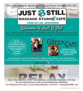 July 2015 | SceneNewspaper.com | R1
Come relax your body, educate your mind, quiet your soul and just be still...
Owner,
Massage Therapist &
“Chef” Ann Sinisi
Made from scratch
recipe soups, dressings,
sauces plus a delightful
healthy menu!
We’ve created a warm and welcoming environment filled with several refreshing ways for you to grow,
connect and relax! Enjoy a seated chair massage or treat yourself to one of our other wellness services.
Welcome to Just B Still
Open Mon-Thurs 9-7, Fri 9-5 • Kitchen Closes at 6:30 Mon-Thurs and 4:30 Friday
Sat. reserved for private events • Closed Sunday and All Holidays
1211 Rickmeyer Dr. Suite A. (across from Menards) • 933-6353 • info@justbstillllc.com
Services
that make you feel
well, food that nourishes,
educational opportunities
for personal growth and
social activities for
community
connection
CHAIR MASSAGE • FULL BODY MASSAGE • HERBAL BODY WRAPS • FOOT REFLEXOLOGY
IONIC FOOT BATH • THERMAL LIFE FAR INFRARED DRY SAUNA • T-ZONE VIBRATION MACHINE
LIKE US ON
 