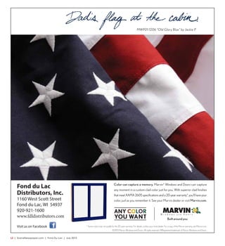 L2  | SceneNewspaper.com | Fond Du Lac | July 2015
MWP01-1206 “Old Glory Blue” by Jackie P.
Color can capture a memory. Marvin®
Windows and Doors can capture
any moment in a custom clad color just for you. With superior clad finishes
that meet AAMA 2605 specifications and a 20-year warranty*, you’ll have your
color, just as you remember it. See your Marvin dealer or visit Marvin.com.
* Some colors may not qualify for the 20-year warranty. For details, contact your local dealer. For a copy of the Marvin warranty, see Marvin.com.
©2013 Marvin Windows and Doors. All rights reserved. ®Registered trademark of Marvin Windows and Doors.
Fond du Lac
Distributors, Inc.
1160 West Scott Street
Fond du Lac, WI 54937
920-921-1600
www.fdldistributors.com
Visit us on Facebook
MWP01-1206 “Old Glory Blue” by Jackie P.
Color can capture a memory. Marvin®
Windows and Doors can capture
any moment in a custom clad color just for you. With superior clad finishes
that meet AAMA 2605 specifications and a 20-year warranty*, you’ll have your
color, just as you remember it. See your Marvin dealer or visit Marvin.com.
* Some colors may not qualify for the 20-year warranty. For details, contact your local dealer. For a copy of the Marvin warranty, see Marvin.com.
©2013 Marvin Windows and Doors. All rights reserved. ®Registered trademark of Marvin Windows and Doors.
MWP01-1206 “Old Glory Blue” by Jackie P.
Color can capture a memory. Marvin®
Windows and Doors can capture
any moment in a custom clad color just for you. With superior clad finishes
that meet AAMA 2605 specifications and a 20-year warranty*, you’ll have your
color, just as you remember it. See your Marvin dealer or visit Marvin.com.
* Some colors may not qualify for the 20-year warranty. For details, contact your local dealer. For a copy of the Marvin warranty, see Marvin.com.
 