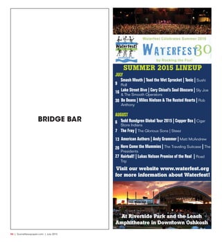 R4  |  SceneNewspaper.com  | July 2015
SUMMER 2015 LINEUP
JULY
9
16
30
AUGUST
6
7
13
20
27
Smash Mouth | Toad the Wet Sprocket | Tonic | Sushi
Roll
Bo Deans | Miles Nielsen & The Rusted Hearts | Rob
Anthony
Todd Rundgren Global Tour 2015 | Copper Box | Cigar
Store Indians
Here Come the Mummies | The Traveling Suitcase | The
Presidents
Hairball! | Lukas Nelson Promise of the Real | Road
Trip
American Authors | Andy Grammer | Matt McAndrew
The Fray | The Glorious Sons | Steez
Lake Street Dive | Cory Chisel’s Soul Obscura | Sly Joe
& The Smooth Operators
Visit our website www.waterfest.org
for more information about Waterfest!
At Riverside Park and the Leach
Amphitheatre in Downtown Oshkosh
BRIDGE BAR
 