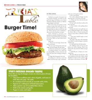 R8  |  SceneNewspaper.com  | July 2015
FOOD & DRINK  // TRICIA’S TABLE
BY TRISH DERGE
Anybody can squish a few patty’s out
of a pound of burger, toss them on the
grill and singe the dickens out of them
until they’re flavorless and dry as a Saharan
paleontologist’s sack lunch.
But if you want your guests at your
cookout to enjoy their meal, and not col-
lectively roll their eyes in disgust at the
blackened disk you place on their bun and
say, “Better load up on the condiments,”
take note of a few tips from an expert.
Jamie  Schweid is executive vice
president/co-butcher of Schweid & Sons, a
purveyor of ground beef that was founded
in the late 1800’s on New York’s Lower
East Side.  
Jamie says: 
1. Always lay the burger cheese-side
down on the bun.
This way your bottom bun won’t get
soggy, and your burger will taste better.  
2. Don’t just toss the patty on the grill. 
If cooking outdoors, use a grill mat
or camp griddle to ensure a nice sear and
keep your patty from sticking or losing its
shape.
3. Forget that frying pans even exist.
If cooking on a stovetop, a cast iron
skillet is the best way to get a restaurant-
style crust on the patty’s exterior.
4. Fat is your friend. 
For a juicy, delicious burger, opt for
meat that has a 75/25 lean to fat ratio.  
5. Always pre-heat and pre-oil your
cooking surface.
Pro tip: Cook some bacon and use the
fat as your oil!  
6. Don’t bother with pulling down
your hood. 
Closing the lid on your grill does not
aid in cooking the burger, only in melting
the cheese (that is, if you’re putting the
cheese on top, where it definitely should
not be). 
7. Your patty should weigh no more
than eight ounces. 
Any larger than that will jeopardize
your ability to cook the burger to a perfect
medium rare.  
8. Cold hands form the best patties.
Try rubbing a piece of ice on your
palms just before shaping. Wash your
hands with soap and water before you get
started.
9. NEVER put a burger on a non-
toasted bun.
The juices will run out and ruin it. The
only exception to this rule is sliders, which
should be served on soft or potato rolls,
with cheese on the bottom, of course.
Trish’s Delicious Avocado Topping
I love this on top of a burger, or just on a hearty piece of toast
for breakfast.
•	 Chop three scallions and a clove of garlic, and saute in
with olive oil a pan. Set aside.
•	 In a medium bowl smoosh an avocado with a fork.
•	 Squeeze in a tablespoon of fresh lemon juice.
•	 Add a quarter cup of crumbled blue cheese.
•	 Fold in the onions and garlic.
•	 Pepper to taste, and enjoy!
Burger Time!
 
