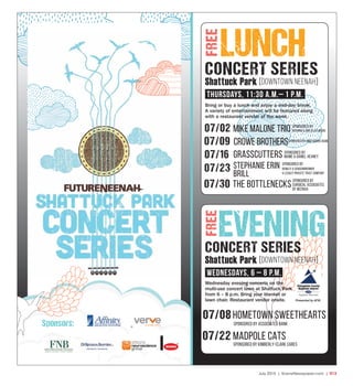 July 2015 | SceneNewspaper.com | R13
LUNCH
07/08hometown sweethearts
SPonsored by associated bank
07/22 madpole cats
SPonsored by kimberly-clark cares
Bring or buy a lunch and enjoy a mid-day break.
A variety of entertainment will be featured along
with a restaurant vendor of the week.
Wednesday evening concerts on the
multi-use concert lawn at Shattuck Park
from 6 – 8 p.m. Bring your blanket or
lawn chair. Restaurant vendor onsite.
CONCERT SERIES
EVENING
Sponsors:
FREEFREE
CONCERT SERIES
Shattuck Park [DOWNTOWN NEENAH]
Thursdays, 11:30 a.m.– 1 p.m.
Shattuck Park [DOWNTOWN NEENAH]
WednesdayS, 6 – 8 p.m.
07/02 Mike Malone Trio
07/09 crowe brothers
07/16 grasscutters
the bottlenecks
SPonsored by BMo Harris bank
07/23
07/30
stephanie erin
brill
SPonsored by
surgical associates
of neenah
SPonsored by
mame & daniel heaney
SPonsored by
remley & sensenbrenner
& legacy private trust company
SPonsored by
Richard & Amyjo Aylward
Presented by ATW.
 