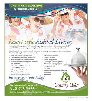 July 2015 | SceneNewspaper.com | R15June 2015 | Appleton • Fox Cities | SceneNewspaper.com | L7
Forinformationoratourcall
920-475-7555
Resort-style Assisted Living!Century Oaks is bringing resort-style assisted living to Appleton. Residents will love our new, extra large
suites. With 600 square feet of space, there’s plenty of room to live and entertain family and friends.
Our residents will enjoy a relaxing lifestyle in beautiful surroundings and engaging social activities. Century
Oaks Assisted Living luxurious amenities include:
• Large and spacious 600 sq. ft. suites
• Fully furnished suites make move-in easy
• Walk-in closets with washer and dryer
• In-room menu for choosing lunch and dinner
and room service
• Closed-circuit TV in suites with
Century Oaks activities
• Chef-prepared buffet meals
• Wine service with dinner
• Therapy center & spa style salon
• Big-screen movie theater
• Casino-style bingo
• Parties, group outings
• 14 passenger Mercedes Sprinter
• Personalized activity program
• Some pets allowed
• Free WiFi
• State-of-the-art medication and health
monitoring
• RN on staff
OPENING SOON IN APPLETON!
NORTH BALLARD ROAD
2100EastGlenhurstLn|Appleton,WI54913|920-475-7555 |centuryoakshomes.com
Reserve your suite today!
 