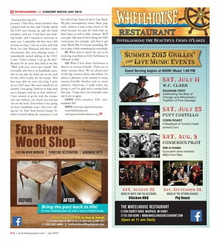 R16  |  SceneNewspaper.com  | July 2015
ENTERTAINMENT // CONCERT WATCH JULY 2015
The Wheelhouse Restaurant
E1209 County Road, Waupaca, WI 54981
(715) 258-8289 | www.wheelhouserestaurant.com
Open at 11 am Daily
Summer 2015 Grillin'
] Live Music Events
Event Serving begins at NOON! Music 1:00 PM
SAT. July 25
PUPY COSTELLO
CORN ROAST
A Boatload of Turner`s fresh
picked Corn
SAT. August 22
Music by Wifee and the Huzzband
Chicken BBQ
Sat. September 26
Music by The Uptown Savages
Pig Roast
SAT. July 11
W.C. CLARK
SAUSAGE FEST!
Celebrating the Best of
Chicago and Milwaukee`s
Tradition of Fine Sausage
SAT. Aug. 8
CONSCIOUS PILOT
RIB-O-RAMA
Succulent slow-smoked
BBQ Pork Ribs
Overlooking the Beautiful Chain O’Lakes
Fox River
Wood Shop
Custom Wood Working | Furniture Restoration | Handmade Gifts
New Location! 2734 Co. Hwy. II, Neenah
[ 2.5 miles west of HWY 41 or 1/2 mile east of HWY 76 ]
P: (920) 882–8880 E: FoxRiverWoodShop@gmail.com
Bring the past back to life!
For custom woodworking please call, email, or send us a facebook message.
BEFORE AFTER
pictures. I had these band members that
I played with for fun, and I finally talked
the USO into letting me take the band
members with me. I had been just shak-
ing hands, and I wanted to entertain in
some way. I remember the first tour I did
overseas in Iraq. I was on a tour with Kid
Rock, Lee Ann Womack and these other
entertainers that were playing music. I
immediately started talking to the USO.
I said, “I have a band. I can go do this!”
Because I’m an actor, they look at me like
“Well, yeah sure, you’ve got a band.” But
eventually, after five or six handshake tours,
they let me take the band out on the road
for the USO to play for the troops. That
first year, after we went into Iraq, I went
on six USO tours, like every month for six
months. I was going “Send me to Iraq, send
me to Europe, send me to Asia, wherever.”
I just wanted to go be with the troops,
visit our military, say thank you and pat
‘em on the back. Everywhere I was going
on those handshake tours, they were call-
ing me ‘Lt. Dan’ from Forrest Gump. So,
when I started taking the musicians, I said
let’s call it Gary Sinise & the Lt Dan Band.
We play contemporary, classic, blues, pop,
rock, country. I want a big variety in the
show because we play for little kids on
these bases as well as older veterans. We’ll
even play ‘40s tunes if we’re doing the DAV
convention, for example, and they’ve got
some World War II veterans attending. We
try to play a little something for everybody.
JS: What does it mean for you to be
returning to perform at EAA AirVenture in
Oshkosh in July?
GS: What I love about AirVenture is
they’re so veteran-friendly. There are so
many veterans there. We are always part
of the big veterans salute and tribute. It’s
always a pleasure to be around so many
veteran-friendly families and so many
patriotic Americans. I really enjoy our
doing it and I’m glad we’re coming back
this year. I hope that a lot of people come
out to see us again.
COST: EAA members $28, non-
members $43  
INFO: www.eaa.org/en/airventure
www.ltdanband.com
www.garysinisefoundation.org
Continued from Page R14
 
