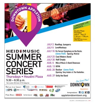 July 2015 | SceneNewspaper.com | R17
appletondowntown.org
#onegreatplace
SUMMER
CONCERT
SERIES
5:30 – 8:30 p.m.
Rain Location: Mill Creek, 417 W. College Ave.
Thank you to our Sponsors:
®
Charitable Funds
Media Partners:
Thursdays • Houdini Plaza
JULY 2 Rooftop Jumpers
JULY 9 LoveMonkeys
JULY 16 Vic Ferrari Symphony on the Rocks
(Jones Park) Opening: Mistrial
JULY 23 Cool Waters Band
JULY 30 Half Empty
AUG. 6 Mile of Music 3-Band Showcase
AUG. 13 RPM
AUG. 20 Boxkar (Jones Park)
Opening: Tony Anders & The Radiolites
AUG. 27 Unity the Band
Appleton
One Great Place!
LUNCHTIME LIVE
CONCERTS
Rain Location:
Copper Rock Coffee Company
417 W. College Ave.
Houdini Plaza
Thursdays
June 4 – Aug. 27
11:30 a.m. – 1:00 p.m.
 