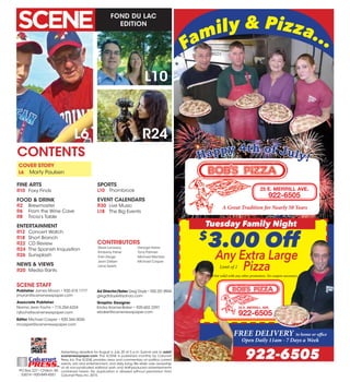 FOND DU LAC
EDITION
Advertising deadline for August is July 20 at 5 p.m. Submit ads to ads@
scenenewspaper.com. The SCENE is published monthly by Calumet
Press, Inc.The SCENE provides news and commentary on politics, current
events, arts and entertainment, and daily living.We retain sole ownership
of all non-syndicated editorial work and staff-produced advertisements
contained herein. No duplication is allowed without permission from
Calumet Press,Inc.2015.
PO Box 227 •Chilton,WI
53014 •920-849-4551
L6
CONTENTS
SCENE STAFF
Publisher James Moran • 920.418.1777
jmoran@scenenewspaper.com
Associate Publisher
Norma Jean Fochs • 715.254.6324
njfochs@scenenewspaper.com
Editor Michael Casper • 920.344.0036
mcasper@scenenewspaper.com
Ad Director/Sales Greg Doyle • 920.251.8944
gregdtdoyle@yahoo.com
Graphic Designer
Ericka Kramer-Baker • 920.602.2297
ebaker@scenenewspaper.com
R24
L10
COVER STORY
L6	 Marty Paulsen
FINE ARTS
R10	 Foxy Finds
FOOD & DRINK
R2	Brewmaster
R6	 From the Wine Cave
R8	 Tricia’s Table
ENTERTAINMENT
R12	 Concert Watch
R18	 Short Branch
R22	 CD Review
R24	 The Spanish Inquisition
R26	 Sunsplash
NEWS & VIEWS
R20	 Media Rants
SPORTS
L10	Thornbrook
EVENT CALENDARS
R30	 Live Music
L18	 The Big Events
Family & Pizza...
A Great Tradition for Nearly 50 Years
25 E. MERRILL AVE.
922-6505
Tuesday Family Night
$
3.00 Off
Any Extra Large
PizzaNot valid with any other promotion. No coupon necessary.
FREE DELIVERY to home or office
Open Daily 11am - 7 Days a Week
922-6505
25 E. MERRILL AVE.
922-6505
Limit of 2
Happy 4th of July!
Steve Lonsway
Kimberly Fisher
Trish Derge
Jean Detjen
Jane Spietz
George Halas
Tony Palmeri
Michael Mentzer
Michael Casper
CONTRIBUTORS
 