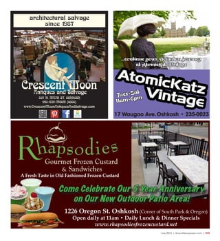 July 2015 | SceneNewspaper.com | R39
architectural salvage
since 1987
537 N. MAIN ST. OSHKOSH
920-232-MOON (6666)
www.CrescentMoonAntiquesAndSalvage.com
Crescent MoonAntiques and Salvage
Tues-Sat
11am-6pm
17 Waugoo Ave.Oshkosh • 235-0023
...continue your Downton journey
at AtomicKatz Vintage
1226 Oregon St. Oshkosh (Corner of South Park & Oregon)
Open daily at 11am • Daily Lunch & Dinner Specials
www.rhapsodiesfrozencustard.net
A Fresh Taste in Old Fashioned Frozen Custard
Come Celebrate Our 5 Year Anniversary
on Our New Outdoor Patio Area!
 