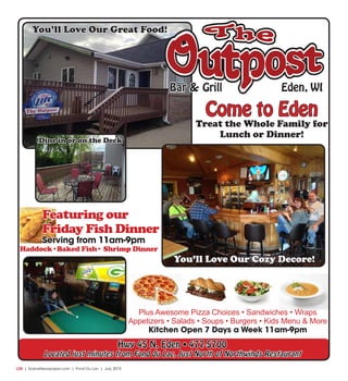 L20  | SceneNewspaper.com | Fond Du Lac | July 2015
Bar &Bar & Grill Eden, WI
You’ll Love Our Great Food!
Hwy 45 N. Eden • 477-5700
Located just minutes from Fond du Lac, Just North of Northwinds Restaurant
Dine in or on the Deck
Plus Awesome Pizza Choices • Sandwiches • Wraps
Appetizers • Salads • Soups • Burgers • Kids Menu & More
Kitchen Open 7 Days a Week 11am-9pm
You’ll Love Our Cozy Decore!
Come to Eden
Treat the Whole Family for
Lunch or Dinner!
Haddock•Baked Fish• Shrimp Dinner
Featuring our
Friday Fish Dinner
Serving from 11am-9pm
 