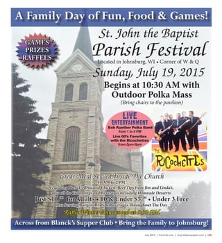 July 2015 | Fond Du Lac | SceneNewspaper.com | L25
A Family Day of Fun, Food & Games!
St. John the Baptist
Parish Festival
Great Meal Served Inside The Church
11 AM to 2 PM
Featuring Blanck’s Broasted Chicken, Beef Tips from Jim and Linda’s,
plus all the Trimmings and Beverages including Homeade Desserts
Just $10.00
forAdults • 10 & Under $5.00
• Under 3 Free
Plus Serving Burgers Brats & Beverages Throughout The Day
Raffle Winner Announced at 8:30 PM
Located in Johnsburg, WI • Corner of W & Q
Sunday, July 19, 2015
Begins at 10:30 AM with
Outdoor Polka Mass
(Bring chairs to the pavilion)
GAMES
PRIZES
RAFFELS
Across from Blanck’s Supper Club • Bring the Family to Johnsburg!
LIVE
ENTERTAINMENT
Bob Kuether Polka Band
from 1 to 4 PM
Live 60’s Favorites
with the Ricochettes
from 5pm-9pm
 