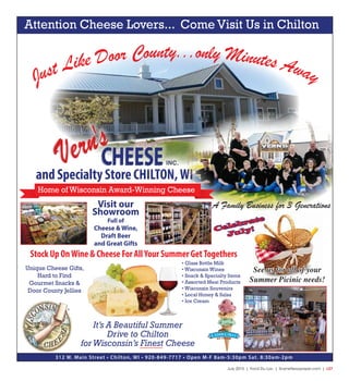 July 2015 | Fond Du Lac | SceneNewspaper.com | L27
Just Like Door County...only Minutes Away
and Specialty Store CHILTON,WI
Visit our
Showroom
Full of
Cheese & Wine,
Draft Beer
and Great Gifts
• Glass Bottle Milk
• Wisconsin Wines
• Snack & Specialty Items
• Assorted Meat Products
• Wisconsin Souvenirs
• Local Honey & Salsa
• Ice Cream
Stock Up OnWine & Cheese For AllYour Summer GetTogethers
312 W. Main Street • Chilton, WI • 920-849-7717 • Open M-F 8am-5:30pm Sat. 8:30am-2pm
Unique Cheese Gifts,
Hard to Find
Gourmet Snacks &
Door County Jellies
It’s A Beautiful Summer
Drive to Chilton
forWisconsin’s Finest Cheese
Attention Cheese Lovers... Come Visit Us in Chilton
Home of Wisconsin Award-Winning Cheese
A Family Business for 3 Generations
Celebrate
July!
See us for all of your
Summer Picinic needs!
 