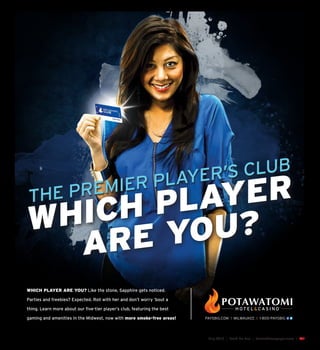 July 2015 | Fond Du Lac | SceneNewspaper.com | L31
WHICH PLAYER ARE YOU? Like the stone, Sapphire gets noticed.
Parties and freebies? Expected. Roll with her and don’t worry ’bout a
thing. Learn more about our five-tier player’s club, featuring the best
gaming and amenities in the Midwest, now with more smoke-free areas!
THE PREMIER PLAYER’S CLUB
WHICH PLAYER
ARE YOU?
MASTER-BRANDING-AD-FKC-SAPPHIRE-.indd 47 5/27/15 4:12 PM
 