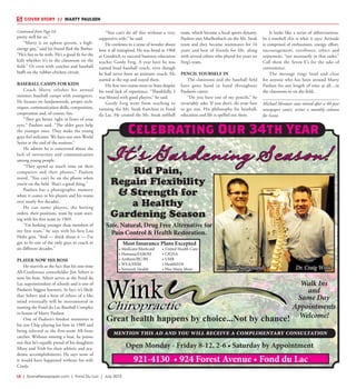 L8  | SceneNewspaper.com | Fond Du Lac | July 2015
COVER STORY  //  MARTY PAULSEN
pretty well for us.”
“Marty is an upbeat person, a high-
energy guy,” said his friend Red the Barber.
“He’s fun to be with. He’s a good fit for the
kids whether it’s in the classroom on the
field.” Or even with coaches and baseball
buffs on the rubber-chicken circuit.
BASEBALL CAMPS FOR KIDS
Coach Marty relishes his annual
summer baseball camps with youngsters.
He focuses on fundamentals, proper tech-
niques, communication skills, competition,
cooperation and, of course, fun.
“They get better right in front of your
eyes,” Paulsen said. “The older guys help
the younger ones. They make the young
guys feel welcome. We have our own World
Series at the end of the sessions.”
He admits he is concerned about the
lack of interaction and communication
among young people.
“They spend so much time on their
computers and their phones,” Paulsen
noted. “You can’t be on the phone when
you’re on the field. That’s a good thing.”
Paulsen has a photographic memory
when it comes to his players and his teams
over nearly five decades.
He can name players, the batting
orders, their positions, team by team start-
ing with his first team in 1969.
“I’m looking younger than members of
my first team,” he says with his best Lou
Holtz grin. “And — think about it — I’ve
got to be one of the only guys to coach in
six different decades.”
PLAYER NOW HIS BOSS
He marvels at the fact that his one-time
All-Conference centerfielder Jim Sebert is
now his boss. Sebert serves as the Fond du
Lac superintendent of schools and is one of
Paulsen’s biggest boosters. In fact, it’s likely
that Sebert and a host of others of a like
mind eventually will be instrumental in
naming the Fond du Lac Baseball Complex
in honor of Marty Paulsen.
One of Paulsen’s fondest memories is
his son Chip playing for him in 1989 and
being selected as the first-team All-State
catcher. Without missing a beat, he points
out that he’s equally proud of his daughters
Missy and Trish for their athletic and aca-
demic accomplishments. He says none of
it would have happened without his wife
Cindy.
“You can’t do all this without a very
supportive wife,” he said.
He confesses to a sense of wonder about
how it all transpired. He was hired in 1968
at Goodrich to succeed business education
teacher Gordy Ferg. A year later he was
named head baseball coach, even though
he had never been an assistant coach. He
started at the top and stayed there.
His first two teams went to State despite
his total lack of experience. “Thankfully, I
was blessed with good players,” he said.
Gordy Ferg went from teaching to
running the Mr. Steak franchise in Fond
du Lac. He created the Mr. Steak softball
team, which became a local sports dynasty.
Paulsen met Muellenbach on the Mr. Steak
team and they became teammates for 16
years and best of friends for life, along
with several others who played for years on
Ferg’s team.
PENCIL YOURSELF IN
The classroom and the baseball field
have gone hand in hand throughout
Paulsen’s career.
“Do you have one of my pencils,” he
invariably asks. If you don’t, do your best
to get one. His philosophy for baseball,
education and life is spelled out there.
It looks like a series of abbreviations.
In a nutshell this is what it says: Attitude
is comprised of enthusiasm, energy, effort,
encouragement, excellence, ethics and
enjoyment, “not necessarily in that order.”
Call them the Seven E’s for the sake of
convenience.
The message rings loud and clear
for anyone who has been around Marty
Paulsen for any length of time at all…in
the classroom or on the field.
Michael Mentzer, now retired after a 40-year
newspaper career, writes a monthly column
for Scene.
It's Gardening Season!
Most Insurance Plans Excepted
• Medicare/Medicaid
• Humana/FABOH
• Anthem/BC/BS
• WEA/HSM
• Network Health
• United Health Care
• CIGNA
• UMR
• HealthEOS
• Plus Many More
Walk Ins
and
Same Day
Appointments
Welcome!
Open Monday - Friday 8-12, 2-6 • Saturday by Appointment
Dr. Scott Suprenand
921-4130 • 924 Forest Avenue • Fond du Lac
Dr. Craig Wink
mention this ad and you will receive a complimentary consultation
Great health happens by choice...Not by chance!
Rid Pain,
Regain Flexibility
& Strength for
a Healthy
Gardening Season
Safe, Natural, Drug Free Alternative for
Pain Control & Health Restoration.
Celebrating Our 34th Year
Continued from Page L6
 