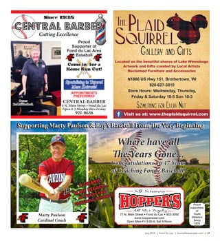 July 2015 | Fond Du Lac | SceneNewspaper.com | L9
Where have all
The Years Gone...
Congratulations on 47 Years
of Coaching Fondy Baseball!
77 N. Main Street • Fond du Lac • 922-3050
www.hopperwear.com
Open Mon-Fri 8:30-6; Sat 9-Noon
Proud
supporters
of
Youth
Athletics
Since
1978
Supporting Marty Paulson & Boy’s Baseball From The Very Beginning
Marty Paulson
Cardinal Coach
Supporting Marty Paulson & Boy’s Baseball From The Very Beginning
A Grand
Slam Legacy...
47 Years and
Coaching Strong!
Located on the beautiful shores of Lake Winnebago
Artwork and Gifts created by Local Artists
Reclaimed Furniture and Accessories
Visit us at: www.theplaidsquirrel.com
N1866 US Hwy 151, Brothertown, WI
920-627-3010
Store Hours: Wednesday, Thursday,
Friday & Saturday 10-5 Sun 10-3
Since 1935
CENTRAL BARBER
Cutting Excellence
Come in for a
Home Run Cut!
Proud
Supporter of
Fond du Lac Area
Baseball
APPOINTMENTS
PREFERRED!
Specializing in Tapered
Mens Haircuts!
CENTRAL BARBER
4 N. Main Street • Fond du Lac
Open 8-5 Monday thru Friday
921-8636
Owner
Red Mullenbach
 