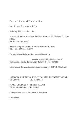F d, l n r d nt t , nd Tr n n t n l lt r :
h n R t r nt B n n th rn l f rn
Haiming Liu, Lianlian Lin
Journal of Asian American Studies, Volume 12, Number 2, June
2009,
pp. 135-162 (Article)
Published by The Johns Hopkins University Press
DOI: 10.1353/jaas.0.0039
For additional information about this article
Access provided by University of
California , Santa Barbara (27 Jul 2014 14:21 GMT)
http://muse.jhu.edu/journals/jaas/summary/v012/12.2.liu.html
135FOOD, CULINARY IDENTITY, AND TRANSNATIONAL
CULTURE LIU AND LIN
FOOD, CULINARY IDENTITY, AND
TRANSNATIONAL CULTURE
Chinese Restaurant Business in Southern
California
 