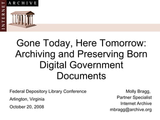 Gone Today, Here Tomorrow: Archiving and Preserving Born Digital Government Documents Molly Bragg,  Partner Specialist Internet Archive [email_address] Federal Depository Library Conference Arlington, Virginia October 20, 2008  